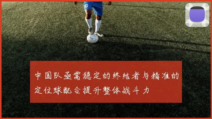 中国队亟需稳定的终结者与精准的定位球配合提升整体战斗力