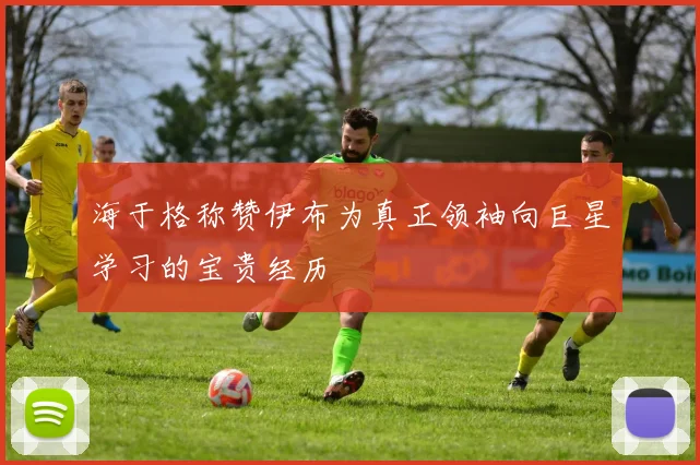 海于格称赞伊布为真正领袖向巨星学习的宝贵经历