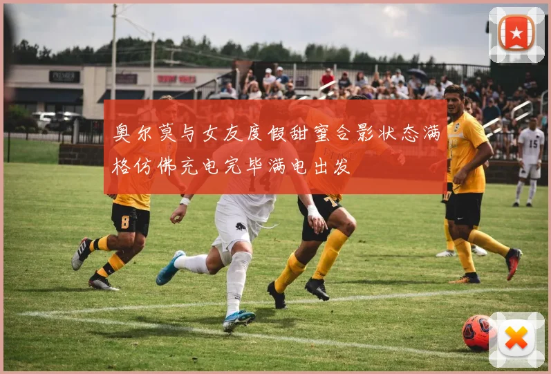 奥尔莫与女友度假甜蜜合影状态满格仿佛充电完毕满电出发