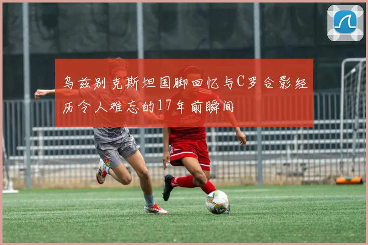 乌兹别克斯坦国脚回忆与C罗合影经历令人难忘的17年前瞬间