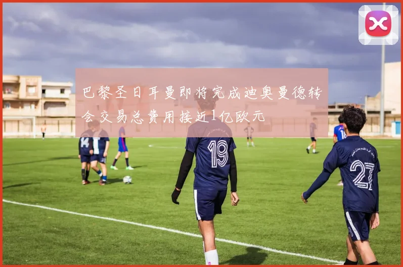 巴黎圣日耳曼即将完成迪奥曼德转会交易总费用接近1亿欧元