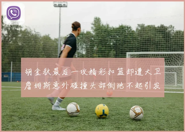胡金秋最后一攻精彩扣篮却遭大卫詹姆斯意外碰撞头部倒地不起引发关注