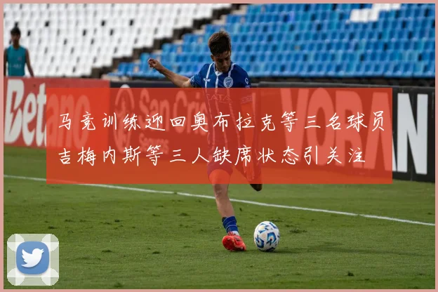 马竞训练迎回奥布拉克等三名球员吉梅内斯等三人缺席状态引关注