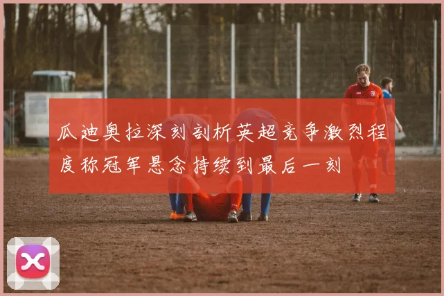 瓜迪奥拉深刻剖析英超竞争激烈程度称冠军悬念持续到最后一刻