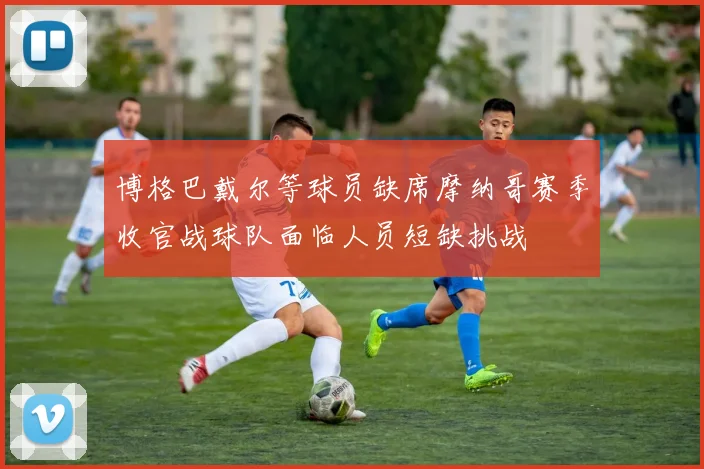 博格巴戴尔等球员缺席摩纳哥赛季收官战球队面临人员短缺挑战