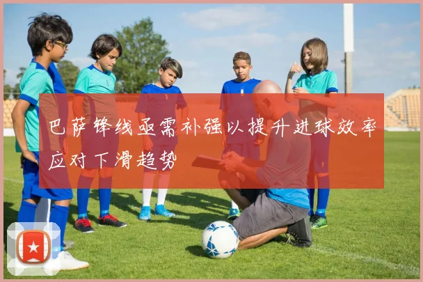 巴萨锋线亟需补强以提升进球效率应对下滑趋势