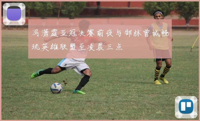 冯潇霆亚冠决赛前夜与郜林曾诚畅玩英雄联盟至凌晨三点