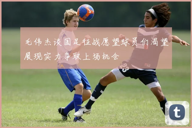 毛伟杰谈国足征战愿望球员们渴望展现实力争取上场机会