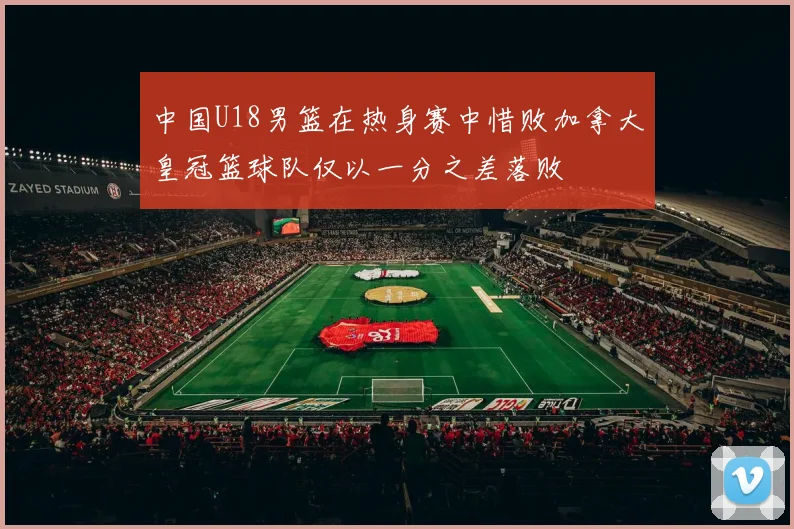 中国U18男篮在热身赛中惜败加拿大皇冠篮球队仅以一分之差落败