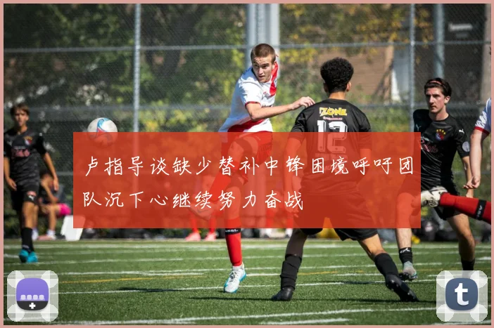 卢指导谈缺少替补中锋困境呼吁团队沉下心继续努力奋战