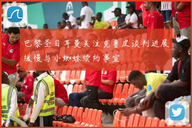 巴黎圣日耳曼关注克鲁皮谈判进展缓慢与小蜘蛛续约事宜