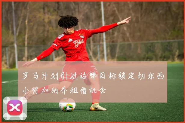 罗马计划引进边锋目标锁定切尔西小将加纳乔租借机会