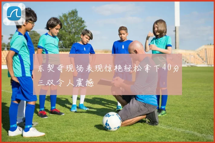 东契奇现场表现惊艳轻松拿下40分三双令人震撼
