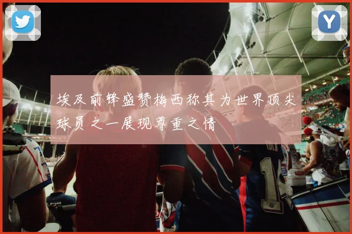 埃及前锋盛赞梅西称其为世界顶尖球员之一展现尊重之情