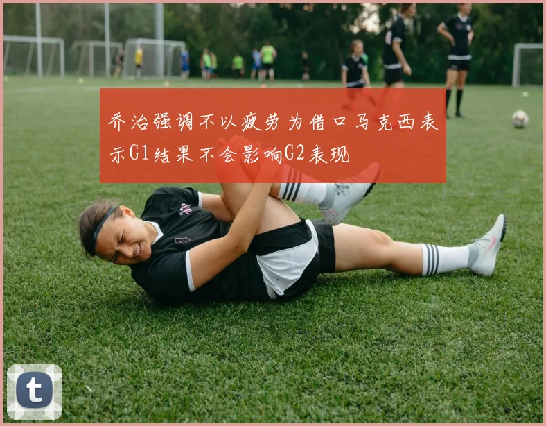 乔治强调不以疲劳为借口马克西表示G1结果不会影响G2表现