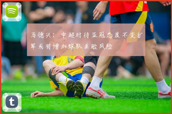 马德兴：中超对待亚冠态度不变扩军或将增加球队丢脸风险