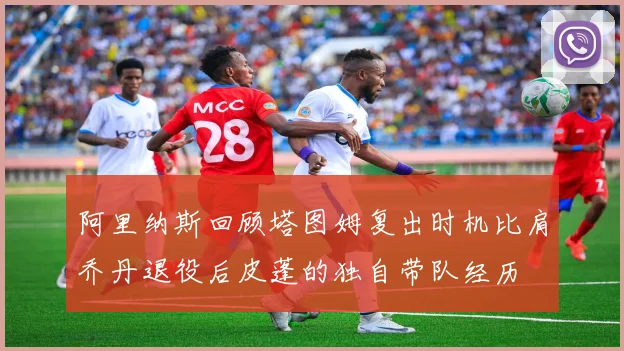 阿里纳斯回顾塔图姆复出时机比肩乔丹退役后皮蓬的独自带队经历