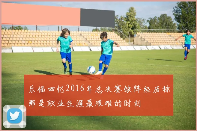 乐福回忆2016年总决赛缺阵经历称那是职业生涯最艰难的时刻