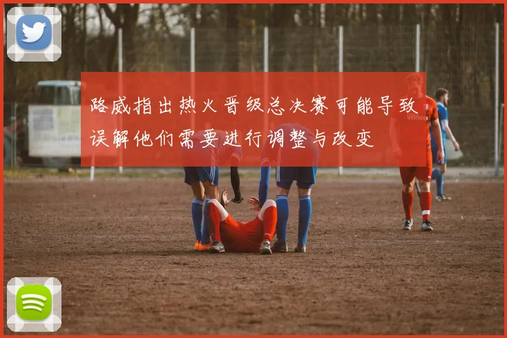 路威指出热火晋级总决赛可能导致误解他们需要进行调整与改变