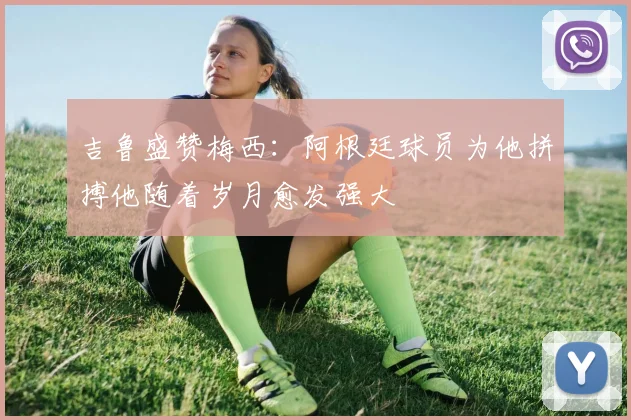 吉鲁盛赞梅西：阿根廷球员为他拼搏他随着岁月愈发强大