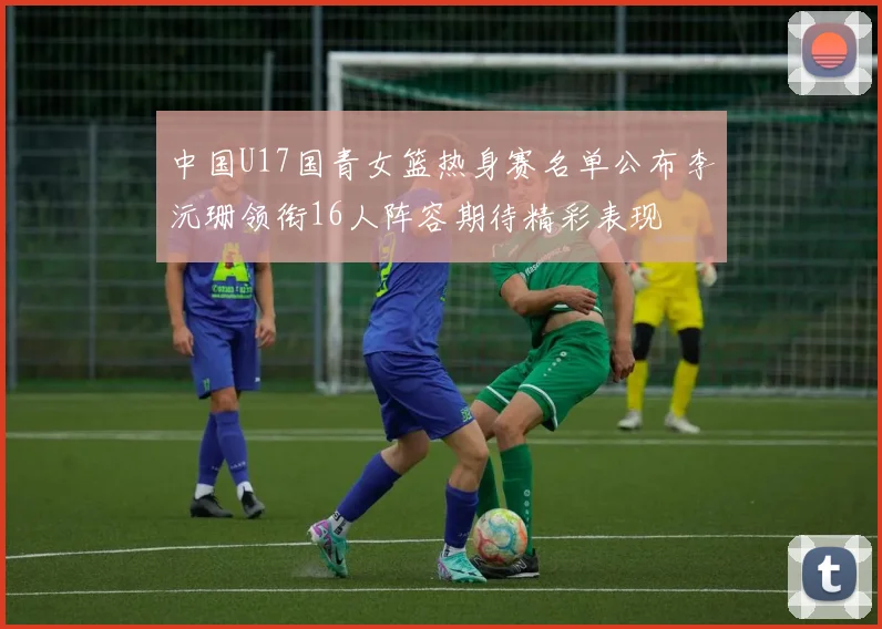 中国U17国青女篮热身赛名单公布李沅珊领衔16人阵容期待精彩表现