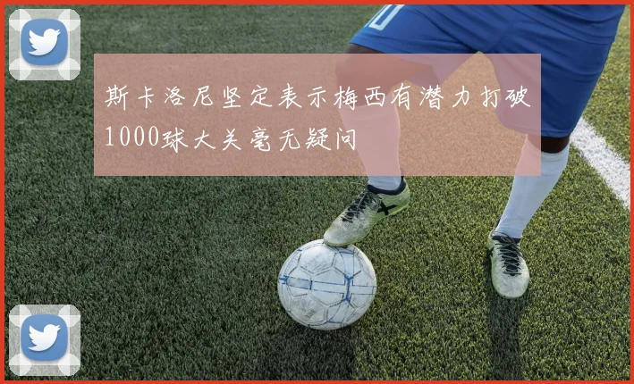 斯卡洛尼坚定表示梅西有潜力打破1000球大关毫无疑问