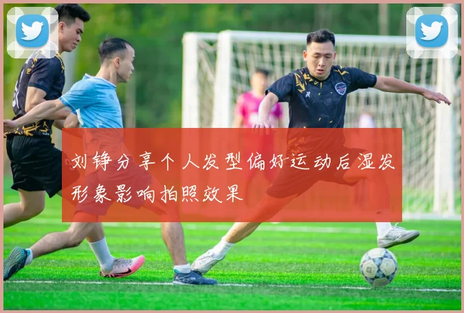 刘铮分享个人发型偏好运动后湿发形象影响拍照效果