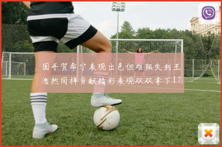 国手贺希宁表现出色但难阻失利王浩然同样贡献精彩表现双双拿下17分7板