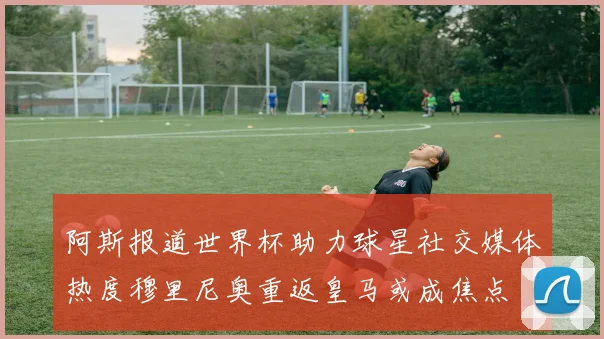 阿斯报道世界杯助力球星社交媒体热度穆里尼奥重返皇马或成焦点