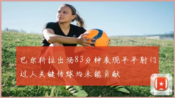 巴尔科拉出场83分钟表现平平射门过人关键传球均未能贡献