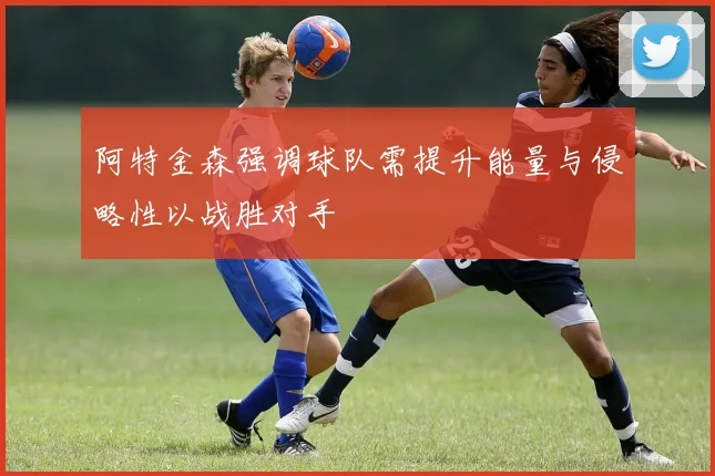 阿特金森强调球队需提升能量与侵略性以战胜对手